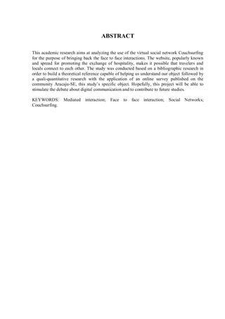 ABSTRACT

This academic research aims at analyzing the use of the virtual social network Couchsurfing
for the purpose of bringing back the face to face interactions. The website, popularly known
and spread for promoting the exchange of hospitality, makes it possible that travelers and
locals connect to each other. The study was conducted based on a bibliographic research in
order to build a theoretical reference capable of helping us understand our object followed by
a quali-quantitative research with the application of an online survey published on the
community Aracaju-SE, this study’s specific object. Hopefully, this project will be able to
stimulate the debate about digital communication and to contribute to future studies.

KEYWORDS:        Mediated    interaction;   Face   to   face   interaction;   Social Networks;
Couchsurfing.
 