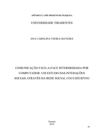 APÊNDICE 2: PRÉ-PROJETO DE PESQUISA


         UNIVERSIDADE TIRADENTES




         ANA CAROLINA VIEIRA OLIVEIRA




COMUNICAÇÃO FACE-A-FACE INTERMEDIADA POR
  COMPUTADOR: UM ESTUDO DAS INTERAÇÕES
SOCIAIS ATRAVÉS DA REDE SOCIAL COUCHSURFING




                       Aracaju
                        2012
                                               68
 
