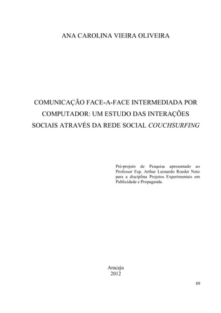 ANA CAROLINA VIEIRA OLIVEIRA




COMUNICAÇÃO FACE-A-FACE INTERMEDIADA POR
  COMPUTADOR: UM ESTUDO DAS INTERAÇÕES
SOCIAIS ATRAVÉS DA REDE SOCIAL COUCHSURFING




                      Pré-projeto de Pesquisa apresentado ao
                      Professor Esp. Arthur Leonardo Roeder Neto
                      para a disciplina Projetos Experimentais em
                      Publicidade e Propaganda.




                   Aracaju
                    2012
                                                              69
 