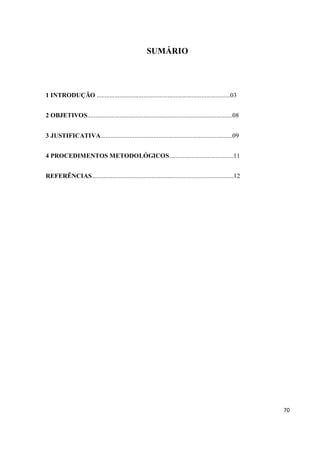 SUMÁRIO




1 INTRODUÇÃO ...................................................................................03


2 OBJETIVOS..........................................................................................08


3 JUSTIFICATIVA..................................................................................09


4 PROCEDIMENTOS METODOLÓGICOS........................................11


REFERÊNCIAS........................................................................................12




                                                                                                          70
 