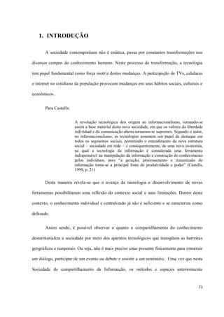 1. INTRODUÇÃO

       A sociedade contemporânea não é estática, passa por constantes transformações nos

diversos campos do conhecimento humano. Neste processo de transformação, a tecnologia

tem papel fundamental como força motriz destas mudanças. A participação de TVs, celulares

e internet no cotidiano da população provocam mudanças em seus hábitos sociais, culturais e

econômicos.


       Para Castells:


                        A revolução tecnológica deu origem ao informacionalismo, tornando-se
                        assim a base material desta nova sociedade, em que os valores da liberdade
                        individual e da comunicação aberta tornaram-se supremos. Segundo o autor,
                        no informacionalismo, as tecnologias assumem um papel de destaque em
                        todos os segmentos sociais, permitindo o entendimento da nova estrutura
                        social – sociedade em rede – e consequentemente, de uma nova economia,
                        na qual a tecnologia da informação é considerada uma ferramenta
                        indispensável na manipulação da informação e construção do conhecimento
                        pelos indivíduos, pois “a geração, processamento e transmissão de
                        informação torna-se a principal fonte de produtividade e poder” (Castells,
                        1999, p. 21)


       Desta maneira revela-se que o avanço da tecnologia e desenvolvimento de novas

ferramentas possibilitaram uma reflexão do contexto social e suas limitações. Dentro deste

contexto, o conhecimento individual e centralizado já não é suficiente e se caracteriza como

defasado.


       Assim sendo, é possível observar o quanto o compartilhamento do conhecimento

desterritorializa a sociedade por meio dos aparatos tecnológicos que transpõem as barreiras

geográficas e temporais. Ou seja, não é mais preciso estar presente fisicamente para construir

um diálogo, participar de um evento ou debate e assistir a um seminário. Uma vez que nesta

Sociedade de compartilhamento da Informação, os métodos e espaços anteriormente


                                                                                               71
 
