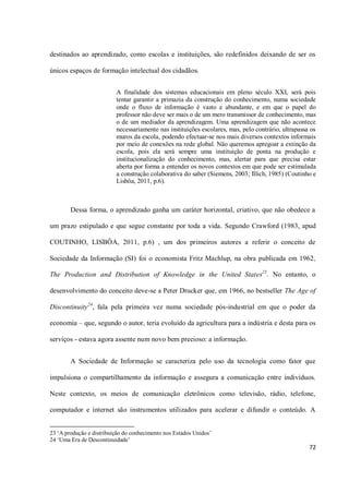 destinados ao aprendizado, como escolas e instituições, são redefinidos deixando de ser os

únicos espaços de formação intelectual dos cidadãos.


                          A finalidade dos sistemas educacionais em pleno século XXI, será pois
                          tentar garantir a primazia da construção do conhecimento, numa sociedade
                          onde o fluxo de informação é vasto e abundante, e em que o papel do
                          professor não deve ser mais o de um mero transmissor de conhecimento, mas
                          o de um mediador da aprendizagem. Uma aprendizagem que não acontece
                          necessariamente nas instituições escolares, mas, pelo contrário, ultrapassa os
                          muros da escola, podendo efectuar-se nos mais diversos contextos informais
                          por meio de conexões na rede global. Não queremos apregoar a extinção da
                          escola, pois ela será sempre uma instituição de ponta na produção e
                          institucionalização do conhecimento, mas, alertar para que precisa estar
                          aberta por forma a entender os novos contextos em que pode ser estimulada
                          a construção colaborativa do saber (Siemens, 2003; Illich, 1985) (Coutinho e
                          Lisbôa, 2011, p.6).



        Dessa forma, o aprendizado ganha um caráter horizontal, criativo, que não obedece a

um prazo estipulado e que segue constante por toda a vida. Segundo Crawford (1983, apud

COUTINHO, LISBÔA, 2011, p.6) , um dos primeiros autores a referir o conceito de

Sociedade da Informação (SI) foi o economista Fritz Machlup, na obra publicada em 1962,

The Production and Distribution of Knowledge in the United States23. No entanto, o

desenvolvimento do conceito deve-se a Peter Drucker que, em 1966, no bestseller The Age of

Discontinuity24, fala pela primeira vez numa sociedade pós-industrial em que o poder da

economia – que, segundo o autor, teria evoluído da agricultura para a indústria e desta para os

serviços - estava agora assente num novo bem precioso: a informação.


        A Sociedade de Informação se caracteriza pelo uso da tecnologia como fator que

impulsiona o compartilhamento da informação e assegura a comunicação entre indivíduos.

Neste contexto, os meios de comunicação eletrônicos como televisão, rádio, telefone,

computador e internet são instrumentos utilizados para acelerar e difundir o conteúdo. A


23 ‘A produção e distribuição do conhecimento nos Estados Unidos’
24 ‘Uma Era de Descontinuidade’
                                                                                                     72
 