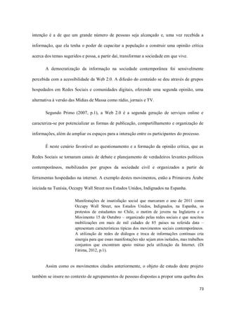 intenção é a de que um grande número de pessoas seja alcançado e, uma vez recebida a

informação, que ela tenha o poder de capacitar a população a construir uma opinião crítica

acerca dos temas sugeridos e possa, a partir daí, transformar a sociedade em que vive.

       A democratização da informação na sociedade contemporânea foi sensivelmente

percebida com a acessibilidade da Web 2.0. A difusão do conteúdo se deu através de grupos

hospedados em Redes Sociais e comunidades digitais, oferendo uma segunda opinião, uma

alternativa à versão das Mídias de Massa como rádio, jornais e TV.

       Segundo Primo (2007, p.1), a Web 2.0 é a segunda geração de serviços online e

caracteriza-se por potencializar as formas de publicação, compartilhamento e organização de

informações, além de ampliar os espaços para a interação entre os participantes do processo.

       É neste cenário favorável ao questionamento e a formação da opinião crítica, que as

Redes Sociais se tornaram canais de debate e planejamento de verdadeiros levantes políticos

contemporâneos, mobilizados por grupos da sociedade civil e organizados a partir de

ferramentas hospedadas na internet. A exemplo destes movimentos, estão a Primavera Árabe

iniciada na Tunísia, Occupy Wall Street nos Estados Unidos, Indignados na Espanha.

                       Manifestações de insatisfação social que marcaram o ano de 2011 como
                       Occupy Wall Street, nos Estados Unidos, Indignados, na Espanha, os
                       protestos de estudantes no Chile, o motim de jovens na Inglaterra e o
                       Movimento 15 de Outubro – organizado pelas redes sociais e que suscitou
                       mobilizações em mais de mil cidades de 85 países na referida data –
                       apresentam características típicas dos movimentos sociais contemporâneos.
                       A utilização de redes de diálogos e troca de informações contínuas cria
                       sinergia para que essas manifestações não sejam atos isolados, mas trabalhos
                       conjuntos que encontram apoio mútuo pela utilização da Internet. (Di
                       Fátima, 2012, p.1).


       Assim como os movimentos citados anteriormente, o objeto de estudo deste projeto

também se insere no contexto de agrupamentos de pessoas dispostas a propor uma quebra dos

                                                                                                73
 