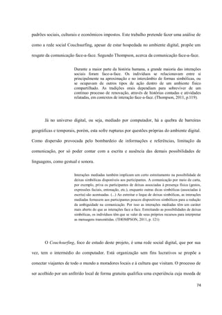 padrões sociais, culturais e econômicos impostos. Este trabalho pretende fazer uma análise de

como a rede social Couchsurfing, apesar de estar hospedada no ambiente digital, propõe um

resgate da comunicação face-a-face. Segundo Thompson, acerca da comunicação face-a-face.


                       Durante a maior parte da história humana, a grande maioria das interações
                       sociais foram face-a-face. Os indivíduos se relacionavam entre si
                       principalmente na aproximação e no intercâmbio de formas simbólicas, ou
                       se ocupavam de outros tipos de ação dentro de um ambiente físico
                       compartilhado. As tradições orais dependiam para sobreviver de um
                       contínuo processo de renovação, através de histórias contadas e atividades
                       relatadas, em contextos de interação face-a-face. (Thompson, 2011, p.119).




       Já no universo digital, ou seja, mediado por computador, há a quebra de barreiras

geográficas e temporais, porém, esta sofre rupturas por questões próprias do ambiente digital.

Como dispersão provocada pelo bombardeio de informações e referências, limitação da

comunicação, por só poder contar com a escrita e ausência das demais possibilidades de

linguagens, como gestual e sonora.

                       Interações mediadas também implicam um certo estreitamento na possibilidade de
                       deixas simbólicas disponíveis aos participantes. A comunicação por meio de carta,
                       por exemplo, priva os participantes de deixas associadas à presença física (gestos,
                       expressões faciais, entonação, etc.), enquanto outras dicas simbólicas (associadas à
                       escrita) são acentuadas. (...) Ao estreitar o leque de deixas simbólicas, as interações
                       mediadas fornecem aos participantes poucos dispositivos simbólicos para a redução
                       da ambiguidade na comunicação. Por isso as interações mediadas têm um caráter
                       mais aberto do que as interações face a face. Estreitando as possibilidades de deixas
                       simbólicas, os indivíduos têm que se valer de seus próprios recursos para interpretar
                       as mensagens transmitidas. (THOMPSON, 2011, p. 121)




       O Couchsurfing, foco de estudo deste projeto, é uma rede social digital, que por sua

vez, tem o intermédio do computador. Está organização sem fins lucrativos se propõe a

conectar viajantes de todo o mundo a moradores locais e à cultura que visitam. O processo de

ser acolhido por um anfitrião local de forma gratuita qualifica uma experiência cuja moeda de

                                                                                                           74
 