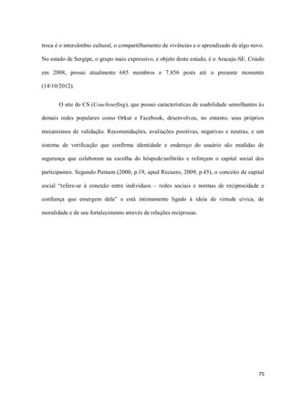 troca é o intercâmbio cultural, o compartilhamento de vivências e o aprendizado de algo novo.

No estado de Sergipe, o grupo mais expressivo, e objeto deste estudo, é o Aracaju-SE. Criado

em 2008, possui atualmente 685 membros e 7.856 posts até o presente momento

(14/10/2012).


       O site do CS (Couchsurfing), que possui características de usabilidade semelhantes às

demais redes populares como Orkut e Facebook, desenvolveu, no entanto, seus próprios

mecanismos de validação. Recomendações, avaliações positivas, negativas e neutras, e um

sistema de verificação que confirma identidade e endereço do usuário são medidas de

segurança que colaboram na escolha do hóspede/anfitrião e reforçam o capital social dos

participantes. Segundo Putnam (2000, p.19, apud Recuero, 2009, p.45), o conceito de capital

social “refere-se à conexão entre indivíduos – redes sociais e normas de reciprocidade e

confiança que emergem dela” e está intimamente ligado à ideia de virtude cívica, de

moralidade e de seu fortalecimento através de relações recíprocas.




                                                                                          75
 