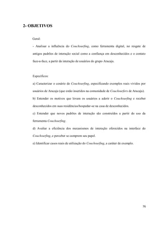 2- OBJETIVOS

   Geral:

   - Analisar a influência do Couchsurfing, como ferramenta digital, no resgate de

   antigos padrões de interação social como a confiança em desconhecidos e o contato

   face-a-face, a partir da interação de usuários do grupo Aracaju.



   Específicos:

   a) Caracterizar o cenário do Couchsurfing, especificando exemplos reais vividos por

   usuários de Aracaju (que estão inseridos na comunidade de Couchsurfers de Aracaju).

   b) Entender os motivos que levam os usuários a aderir o Couchsurfing e receber

   desconhecidos em suas residências/hospedar-se na casa de desconhecidos.

   c) Entender que novos padrões de interação são construídos a partir do uso da

   ferramenta Couchsurfing.

   d) Avaliar a eficiência dos mecanismos de interação oferecidos na interface do

   Couchsurfing, e perceber se cumprem seu papel.

   e) Identificar casos reais de utilização do Couchsurfing, a caráter de exemplo.




                                                                                     76
 