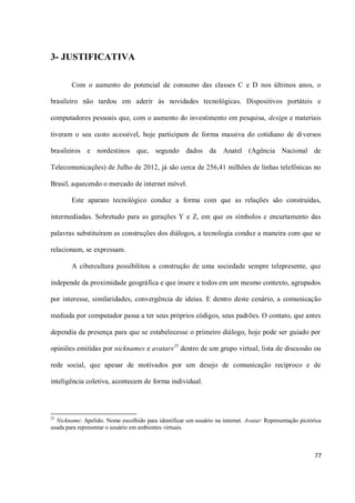 3- JUSTIFICATIVA

        Com o aumento do potencial de consumo das classes C e D nos últimos anos, o

brasileiro não tardou em aderir às novidades tecnológicas. Dispositivos portáteis e

computadores pessoais que, com o aumento do investimento em pesquisa, design e materiais

tiveram o seu custo acessível, hoje participam de forma massiva do cotidiano de diversos

brasileiros e nordestinos que, segundo dados da                     Anatel (Agência Nacional de

Telecomunicações) de Julho de 2012, já são cerca de 256,41 milhões de linhas telefônicas no

Brasil, aquecendo o mercado de internet móvel.

        Este aparato tecnológico conduz a forma com que as relações são construídas,

intermediadas. Sobretudo para as gerações Y e Z, em que os símbolos e encurtamento das

palavras substituíram as construções dos diálogos, a tecnologia conduz a maneira com que se

relacionam, se expressam.

        A cibercultura possibilitou a construção de uma sociedade sempre telepresente, que

independe da proximidade geográfica e que insere a todos em um mesmo contexto, agrupados

por interesse, similaridades, convergência de ideias. E dentro deste cenário, a comunicação

mediada por computador passa a ter seus próprios códigos, seus padrões. O contato, que antes

dependia da presença para que se estabelecesse o primeiro diálogo, hoje pode ser guiado por

opiniões emitidas por nicknames e avatars25 dentro de um grupo virtual, lista de discussão ou

rede social, que apesar de motivados por um desejo de comunicação recíproco e de

inteligência coletiva, acontecem de forma individual.




25
  Nickname: Apelido. Nome escolhido para identificar um usuário na internet. Avatar: Representação pictórica
usada para representar o usuário em ambientes virtuais.



                                                                                                         77
 
