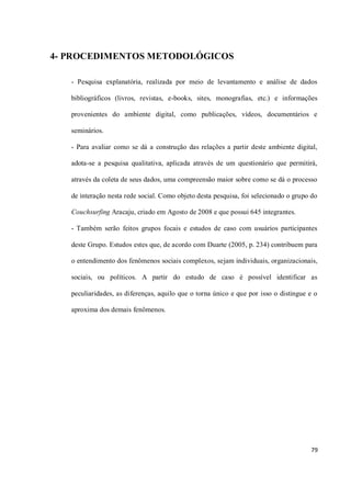 4- PROCEDIMENTOS METODOLÓGICOS

   - Pesquisa explanatória, realizada por meio de levantamento e análise de dados

   bibliográficos (livros, revistas, e-books, sites, monografias, etc.) e informações

   provenientes do ambiente digital, como publicações, vídeos, documentários e

   seminários.

   - Para avaliar como se dá a construção das relações a partir deste ambiente digital,

   adota-se a pesquisa qualitativa, aplicada através de um questionário que permitirá,

   através da coleta de seus dados, uma compreensão maior sobre como se dá o processo

   de interação nesta rede social. Como objeto desta pesquisa, foi selecionado o grupo do

   Couchsurfing Aracaju, criado em Agosto de 2008 e que possui 645 integrantes.

   - Também serão feitos grupos focais e estudos de caso com usuários participantes

   deste Grupo. Estudos estes que, de acordo com Duarte (2005, p. 234) contribuem para

   o entendimento dos fenômenos sociais complexos, sejam individuais, organizacionais,

   sociais, ou políticos. A partir do estudo de caso é possível identificar as

   peculiaridades, as diferenças, aquilo que o torna único e que por isso o distingue e o

   aproxima dos demais fenômenos.




                                                                                      79
 
