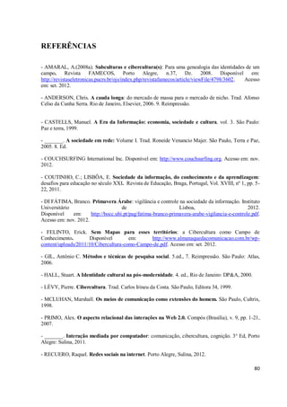 REFERÊNCIAS

- AMARAL, A.(2008a). Subculturas e cibercultura(s): Para uma genealogia das identidades de um
campo. Revista FAMECOS, Porto Alegre, n.37, Dz. 2008. Disponível em:
http://revistaseletronicas.pucrs.br/ojs/index.php/revistafamecos/article/viewFile/4798/3602. Acesso
em: set. 2012.

- ANDERSON, Chris. A cauda longa: do mercado de massa para o mercado de nicho. Trad. Afonso
Celso da Cunha Serra. Rio de Janeiro, Elsevier, 2006. 9. Reimpressão.


- CASTELLS, Manuel. A Era da Informação: economia, sociedade e cultura, vol. 3. São Paulo:
Paz e terra, 1999.

- _______. A sociedade em rede: Volume I. Trad. Roneide Venancio Majer. São Paulo, Terra e Paz,
2005. 8. Ed.

- COUCHSURFING International Inc. Disponível em: http://www.couchsurfing.org. Acesso em: nov.
2012.

- COUTINHO, C.; LISBÔA, E. Sociedade da informação, do conhecimento e da aprendizagem:
desafios para educação no século XXI. Revista de Educação, Braga, Portugal, Vol. XVIII, nº 1, pp. 5-
22, 2011.

- DI FÁTIMA, Branco. Primavera Árabe: vigilância e controle na sociedade da informação. Instituto
Universitário                        de                        Lisboa,                         2012.
Disponível    em:     http://bocc.ubi.pt/pag/fatima-branco-primavera-arabe-vigilancia-e-controle.pdf.
Acesso em: nov. 2012.

- FELINTO, Erick. Sem Mapas para esses territórios: a Cibercultura como Campo de
Conhecimento.        Disponível        em:     http://www.almanaquedacomunicacao.com.br/wp-
content/uploads/2011/10/Cibercultura-como-Campo-de.pdf. Acesso em: set. 2012.

- GIL, Antônio C. Métodos e técnicas de pesquisa social. 5.ed., 7. Reimpressão. São Paulo: Atlas,
2006.

- HALL, Stuart. A Identidade cultural na pós-modernidade. 4. ed., Rio de Janeiro: DP&A, 2000.

- LÉVY, Pierre. Cibercultura. Trad. Carlos Irineu da Costa. São Paulo, Editora 34, 1999.

- MCLUHAN, Marshall. Os meios de comunicação como extensões do homem. São Paulo, Cultrix,
1998.

- PRIMO, Alex. O aspecto relacional das interações na Web 2.0. Compós (Brasília), v. 9, pp. 1-21,
2007.

- _______. Interação mediada por computador: comunicação, cibercultura, cognição. 3° Ed, Porto
Alegre: Sulina, 2011.

- RECUERO, Raquel. Redes sociais na internet. Porto Alegre, Sulina, 2012.

                                                                                                  80
 
