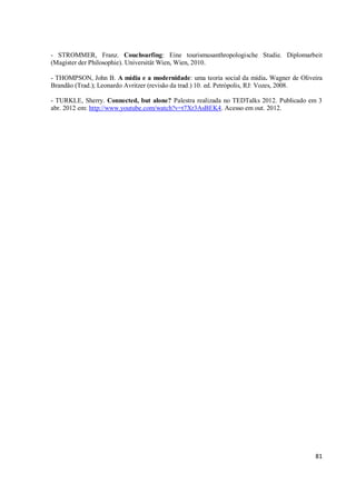 - STROMMER, Franz. Couchsurfing: Eine tourismusanthropologische Studie. Diplomarbeit
(Magister der Philosophie). Universität Wien, Wien, 2010.

- THOMPSON, John B. A mídia e a modernidade: uma teoria social da mídia. Wagner de Oliveira
Brandão (Trad.); Leonardo Avritzer (revisão da trad.) 10. ed. Petrópolis, RJ: Vozes, 2008.

- TURKLE, Sherry. Connected, but alone? Palestra realizada no TEDTalks 2012. Publicado em 3
abr. 2012 em: http://www.youtube.com/watch?v=t7Xr3AsBEK4. Acesso em out. 2012.




                                                                                        81
 