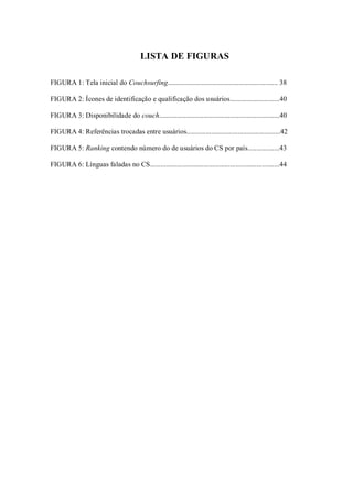 LISTA DE FIGURAS

FIGURA 1: Tela inicial do Couchsurfing.............................................................. 38

FIGURA 2: Ícones de identificação e qualificação dos usuários............................40

FIGURA 3: Disponibilidade do couch....................................................................40

FIGURA 4: Referências trocadas entre usuários.....................................................42

FIGURA 5: Ranking contendo número do de usuários do CS por país..................43

FIGURA 6: Línguas faladas no CS.........................................................................44
 
