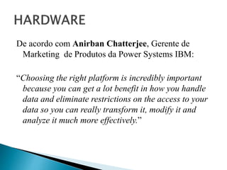 De acordo com Anirban Chatterjee, Gerente de
Marketing de Produtos da Power Systems IBM:
“Choosing the right platform is incredibly important
because you can get a lot benefit in how you handle
data and eliminate restrictions on the access to your
data so you can really transform it, modify it and
analyze it much more effectively.”
 