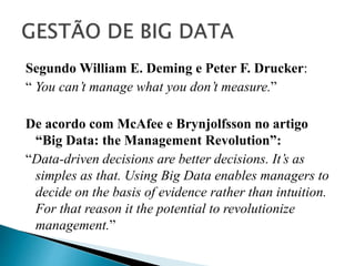 Segundo William E. Deming e Peter F. Drucker:
“ You can’t manage what you don’t measure.”
De acordo com McAfee e Brynjolfsson no artigo
“Big Data: the Management Revolution”:
“Data-driven decisions are better decisions. It’s as
simples as that. Using Big Data enables managers to
decide on the basis of evidence rather than intuition.
For that reason it the potential to revolutionize
management.”
 