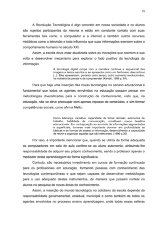 10




      A Revolução Tecnológica é algo concreto em nossa sociedade e os alunos
são sujeitos participantes da mesma e estão em constante contato com suas
ferramentas tais como: o computador e a internet e também outros recursos
midiáticos como a televisão e toda influencia que suas informações exercem sobre o
comportamento humano no século XXI.
      Assim, a escola deve estar atualizada sobre as inovações que ocorrem a sua
volta e desenvolver mecanismo para explorar o lado positivo da tecnologia da
informação.
                    A tecnologia digital rompe com a narrativa contínua e sequencial das
                    imagens e textos escritos e se apresenta como um fenômeno descontínuo
                    [...]. Eles apresentam, portanto outro tempo, outro momento revolucionário,
                    na maneira de pensar e de compreender (Kenski, 1998 p. 64).

      Para que haja uma inserção das novas tecnologias no cenário educacional é
fundamental que todos os agentes envolvidos na educação possam pensar em
metodologias diversificadas para a construção de conhecimento, visto que, na
educação, não se deve preocupar com apenas repasse de conteúdos, e sim formar
competências sociais, como afirma Mello:


                    Como liderança, iniciativa, capacidade de tomar decisão, autonomia de
                    trabalho, habilidade de comunicação, constituem novos desafios
                    educacionais. Em contraposição ao acumulo de informações segmentadas
                    e superficiais, torna-se mais importante dominar em profundidade as
                    básicas e as formas de acesso a informação, desenvolvendo a capacidade
                    de reunir e organizar aquelas que são relevantes. (1996 p.30)

      Por isso, é importante mencionar que, quando se utiliza de forma adequada
os computadores em sala de aula confere-se ao aluno autonomia, atribuindo-lhe
responsabilidade de adquirir seu próprio conhecimento, sendo o professor apenas o
mediador desta aprendizagem de forma significativa.
      Contudo, são necessários investimento em cursos de formação continuada
para os profissionais em educação, formando pessoas com conhecimento das
tecnologias contemporâneas e que sejam capazes de desenvolver metodologias
para o uso adequado destes instrumentos, de maneira que possam nortear os
alunos na pesquisa de novas áreas do conhecimento.
      Assim, a inserção do mundo tecnológico no cotidiano da escola depende da
responsabilidade governamental, estadual, municipal e como também de todos os
agentes envolvidos no processo ensino aprendizagem, onde todas essas esferas
 