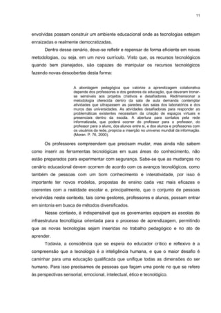 11




envolvidas possam construir um ambiente educacional onde as tecnologias estejam
enraizadas e realmente democratizadas.
      Dentro desse cenário, deve-se refletir e repensar de forma eficiente em novas
metodologias, ou seja, em um novo currículo. Visto que, os recursos tecnológicos
quando bem planejados, são capazes de manipular os recursos tecnológicos
fazendo novas descobertas desta forma:


                     A abordagem pedagógica que valorize a aprendizagem colaborativa
                     depende dos professores e dos gestores da educação, que deveram tronar-
                     se sensíveis aos projetos criativos e desafiadores. Redimensionar a
                     metodologia oferecida dentro da sala de aula demanda contemplar
                     atividades que ultrapassem as paredes das salas dos laboratórios e dos
                     muros das universidades. As atividades desafiadoras para responder as
                     problemáticas existentes necessitam da criação de espaços virtuais e
                     presenciais dentro da escola. A abertura para contatos pela rede
                     informatizada, que poderá ocorrer do professor para o professor, do
                     professor para o aluno, dos alunos entre si, e dos alunos e professores com
                     os usuários da rede, propicia a inserção no universo mundial da informação.
                     (Moran. P. 76, 2000).

      Os professores compreendem que precisam mudar, mas ainda não sabem
como inserir as ferramentas tecnológicas em suas áreas do conhecimento, não
estão preparados para experimentar com segurança. Sabe-se que as mudanças no
cenário educacional devem ocorrem de acordo com os avanços tecnológicos, como
também de pessoas com um bom conhecimento e interatividade, por isso é
importante ter novos modelos, propostas de ensino cada vez mais eficazes e
coerentes com a realidade escolar e, principalmente, que o conjunto de pessoas
envolvidas neste contexto, tais como gestores, professores e alunos, possam entrar
em sintonia em busca de métodos diversificados.
      Nesse contexto, é indispensável que os governantes equipem as escolas de
infraestrutura tecnológica orientada para o processo de aprendizagem, permitindo
que as novas tecnologias sejam inseridas no trabalho pedagógico e no ato de
aprender.
      Todavia, a consciência que se espera do educador crítico e reflexivo é a
compreensão que a tecnologia é a inteligência humana, e que o maior desafio é
caminhar para uma educação qualificada que unifique todas as dimensões do ser
humano. Para isso precisamos de pessoas que façam uma ponte no que se refere
às perspectivas sensorial, emocional, intelectual, ético e tecnológico.
 