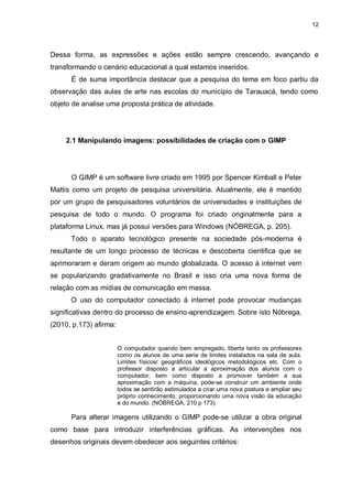 12




Dessa forma, as expressões e ações estão sempre crescendo, avançando e
transformando o cenário educacional a qual estamos inseridos.
      É de suma importância destacar que a pesquisa do tema em foco partiu da
observação das aulas de arte nas escolas do município de Tarauacá, tendo como
objeto de analise uma proposta prática de atividade.




     2.1 Manipulando imagens: possibilidades de criação com o GIMP




      O GIMP é um software livre criado em 1995 por Spencer Kimball e Peter
Mattis como um projeto de pesquisa universitária. Atualmente, ele é mantido
por um grupo de pesquisadores voluntários de universidades e instituições de
pesquisa de todo o mundo. O programa foi criado originalmente para a
plataforma Linux, mas já possui versões para Windows (NÓBREGA, p. 205).
      Todo o aparato tecnológico presente na sociedade pós-moderna é
resultante de um longo processo de técnicas e descoberta cientifica que se
aprimoraram e deram origem ao mundo globalizada. O acesso à internet vem
se popularizando gradativamente no Brasil e isso cria uma nova forma de
relação com as mídias de comunicação em massa.
      O uso do computador conectado à internet pode provocar mudanças
significativas dentro do processo de ensino-aprendizagem. Sobre isto Nóbrega,
(2010, p.173) afirma:


                        O computador quando bem empregado, liberta tanto os professores
                        como os alunos de uma serie de limites instalados na sala de aula.
                        Limites físicos/ geográficos ideológicos metodológicos etc. Com o
                        professor disposto a articular a aproximação dos alunos com o
                        computador, bem como disposto a promover também a sua
                        aproximação com a máquina, pode-se construir um ambiente onde
                        todos se sentirão estimulados a criar uma nova postura e ampliar seu
                        próprio conhecimento, proporcionando uma nova visão da educação
                        e do mundo. (NÓBREGA, 210 p 173).

      Para alterar imagens utilizando o GIMP pode-se utilizar a obra original
como base para introduzir interferências gráficas. As intervenções nos
desenhos originais devem obedecer aos seguintes critérios:
 