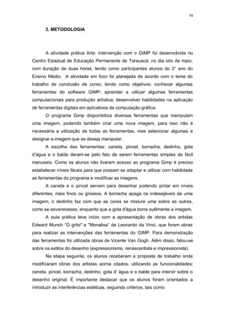 14


       3. METODOLOGIA




       A atividade prática Arte: intervenção com o GIMP foi desenvolvida no
Centro Estadual de Educação Permanente de Tarauacá, no dia oito de maio,
com duração de duas horas, tendo como participantes alunos do 3° ano do
Ensino Médio. A atividade em foco foi planejada de acordo com o tema do
trabalho de conclusão de curso, tendo como objetivos: conhecer algumas
ferramentas do software GIMP; aprender a utilizar algumas ferramentas
computacionais para produção artística; desenvolver habilidades na aplicação
de ferramentas digitais em aplicativos de computação gráfica.
       O programa Gimp disponibiliza diversas ferramentas que manipulam
uma imagem, podendo também criar uma nova imagem, para isso não é
necessária a utilização de todas as ferramentas, mas selecionar algumas e
designar a imagem que se deseja manipular.
       A escolha das ferramentas: caneta, pincel, borracha, dedinho, gota
d’água e o balde deram-se pelo fato de serem ferramentas simples de fácil
manuseio. Como os alunos não tiveram acesso ao programa Gimp é preciso
estabelecer níveis fáceis para que possam se adaptar e utilizar com habilidade
as ferramentas do programa e modificar as imagens.
       A caneta e o pincel servem para desenhar podendo pintar em níveis
diferentes, mais finos ou grossos. A borracha apaga os indesejáveis de uma
imagem, o dedinho faz com que as cores se misture uma sobre as outras,
como se esvanecesse, enquanto que a gota d'água borra sutilmente a imagem.
       A aula prática teve inicio com a apresentação de obras dos artistas
Edward Munch “O grito" e "Monalisa” de Leonardo da Vinci, que foram obras
para realizar as intervenções das ferramentas do GIMP. Para demonstração
das ferramentas foi utilizada obras de Vicente Van Gogh. Além disso, falou-se
sobre os estilos do desenho (expressionismo, renascentista e impressionista).
       Na etapa seguinte, os alunos receberam a proposta de trabalho onde
modificaram obras dos artistas acima citados, utilizando as funcionalidades:
caneta, pincel, borracha, dedinho, gota d' água e o balde para intervir sobre o
desenho original. É importante destacar que os alunos foram orientados a
introduzir as interferências estéticas, seguindo critérios, tais como:
 
