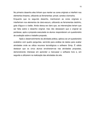 15


No primeiro desenho eles tinham que manter as cores originais e interferir nos
elementos lineares, utilizando as ferramentas: pincel, caneta e borracha.
Enquanto que no segundo desenho, mantiveram as cores originais e
interferiram nos elementos de claro-escuro, utilizando as ferramentas dedinho,
gota d'água e o balde. Ainda deixou-se claro que, as intervenções teriam que
ser feita sobre o desenho original, mas não deixassem que o original se
perdesse, após a proposta executada os alunos responderam um questionário
de avaliação sobre o trabalho proposto.
      Após o desenvolvimento da atividade prática, aplicou-se um questionário
avaliativo com quatro perguntas, servindo para análise de dados para avaliar
atividades onde se utiliza recursos tecnológicos e software Gimp. É válido
destacar que os cinco alunos envolveram-se nas atividades propostas,
demonstrando interesse em aprender a manusear o software livre e, em
seguida a utilizarem na realização das atividades de arte.
 
