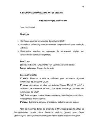 16


      4. SEQUÊNCIA DIDÁTICA DE ARTES VISUAIS



                            Arte: Intervenção com o GIMP


      Data: 08/05/2012


      Objetivos:


    Conhecer algumas ferramentas do software GIMP;
    Aprender a utilizar algumas ferramentas computacionais para produção
       artística;
    Desenvolver domínio na aplicação de ferramentas digitais                  em
       aplicativos de computação gráfica;


      Ano 3º ano
      Escola: de Ensino Fundamental "Dr. Djalma da Cunha Batista"
      Tempo estimado: 2 horas de duração


      Desenvolvimento:
      1ª etapa: Reservar a sala de multimeio para apresentar algumas
      ferramentas do programa GIMP.
      2ª etapa: Apresentar as obra dos artistas Edward Munch “O grito” e
      “Monalisa” de Leonardo da Vinci, que terão intervenção através das
      ferramentas do GIMP.
      OBS: Falar um pouco sobre as obras/estilo do desenho (expressionismo,
      renascentista, impressionista)
      3ª etapa: Entregar a seguinte proposta de trabalho para os alunos:


      Abra os desenhos dentro do programa GIMP. Nesta proposta, utilize as
funcionalidades: caneta, pincel, borracha, dedinho (borrar), gota d'água
(desfocar) e o balde (preenchimento) para intervir sobre o desenho original.
 