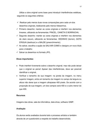 17


   Utilize a obra original como base para introduzir interferências estéticas,
seguindo os seguintes critérios:


 Realizar pelo menos duas novas composições para cada um dos
   desenhos originais, totalizando pelo menos 4desenhos.
 Primeiro desenho: manter as cores originais e interferir nos elementos
   lineares, utilizando as ferramentas: PINCEL, CANETA E BORRACHA;
 Segundo desenho: manter as cores originais e interferir nos elementos
   de claro escuro, utilizando as ferramentas: DEDINHO (borrar), GOTA
   D'ÁGUA (desfocar) e o BALDE (preenchimento);
 Ao salvar, escolha a opção de SALVAR COMO e designe um novo título
   para o trabalho
 Salvar os desenhos no formato JPG.


Dicas importantes:


 Pode interferir livremente sobre o desenho original, mas não pode deixar
   que o original se perca! Apesar das interferências, deve ser possível
   identificar o original.
 Verificar o tamanho de sua imagem: na janela da imagem, no menu
   superior imagem, entre em tamanho da imagem no campo da largura ou
   altura não deixe que a imagem ultrapasse 400 pixels. De acordo com a
   proporção de sua imagem, um dos campos será 400 e o outro menor do
   que 400.


Recursos


Imagens das obras, sala de informática, data show, software GIMP.


Avaliação


Os alunos serão avaliados durante todo o processo artístico e também
através de um questionário a respeito do trabalho desenvolvido.
 