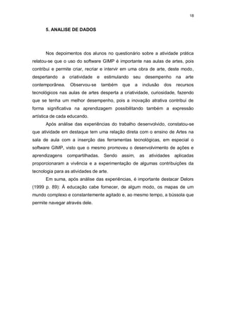18


      5. ANALISE DE DADOS




      Nos depoimentos dos alunos no questionário sobre a atividade prática
relatou-se que o uso do software GIMP é importante nas aulas de artes, pois
contribui e permite criar, recriar e intervir em uma obra de arte, deste modo,
despertando     a    criatividade   e    estimulando   seu         desempenho    na   arte
contemporânea.       Observou-se        também   que      a    inclusão    dos   recursos
tecnológicos nas aulas de artes desperta a criatividade, curiosidade, fazendo
que se tenha um melhor desempenho, pois a inovação atrativa contribui de
forma significativa na aprendizagem possibilitando também a expressão
artística de cada educando.
      Após análise das experiências do trabalho desenvolvido, constatou-se
que atividade em destaque tem uma relação direta com o ensino de Artes na
sala de aula com a inserção das ferramentas tecnológicas, em especial o
software GIMP, visto que o mesmo promoveu o desenvolvimento de ações e
aprendizagens       compartilhadas.     Sendo    assim,       as    atividades   aplicadas
proporcionaram a vivência e a experimentação de algumas contribuições da
tecnologia para as atividades de arte.
      Em suma, após análise das experiências, é importante destacar Delors
(1999 p. 89): À educação cabe fornecer, de algum modo, os mapas de um
mundo complexo e constantemente agitado e, ao mesmo tempo, a bússola que
permite navegar através dele.
 