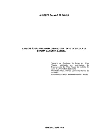 ANDREZA GALVÃO DE SOUSA




A INSERÇÃO DO PROGRAMA GIMP NO CONTEXTO DA ESCOLA Dr.
            DJALMA DA CUNHA BATISTA




                        Trabalho de Conclusão de Curso em Artes
                        Visuais,   habilitação    em    Licenciatura, do
                        Departamento de Artes Visuais do Instituto de
                        Artes da Universidade de Brasília.
                        Orientador: Profa. Patrícia Colmenero Moreira de
                        Alcântara.
                        Co-orientadora: Profa. Elisandra Gewehr Cardoso.




                  Tarauacá, Acre 2012
 