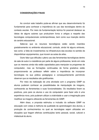 19


      CONSIDERAÇÕES FINAIS




      Ao concluir este trabalho pode-se afirmar que seu desenvolvimento foi
fundamental para conhecer a importância do uso das tecnologias dentro do
contexto escolar. Por meio da fundamentação teórica foi possível destacar as
ideias de alguns autores que produziram livros e artigos a respeito das
tecnologias computacionais contemporâneas, bem como sua inserção dentro
do cenário educacional.
      Sabe-se     que   os   recursos   tecnológicos   estão   sendo   inseridos
gradativamente no ambiente educacional, contudo, ainda há alguns entraves,
tais como: a falta de investimentos na infraestrutura das escolas no sentido de
disponibilizar equipamentos, que inovem as aulas de artes.
      Outro fator que dificulta o pleno uso das ferramentas tecnológicas dentro
da sala de aula é a resistência por parte de alguns professores, tendo em vista
que os mesmos ainda não estão capacitados para manipular os programas de
computador, mas as formações continuadas de forma gradativa estão
proporcionando ao professor refletir sobre a importância de incorporar
tecnologias na sua prática pedagógica e consequentemente permitindo
observar que os resultados são gratificantes.
      Por meio da realização de uma atividade com o programa GIMP os
alunos puderam conhecer as possibilidades de manipulação de imagens,
conhecendo as ferramentas e suas funcionalidades. Os resultados foram os
positivos, pois para os alunos o uso do computador para fazer arte é uma
experiência nova, pois puderam utilizar a criatividade e usar a imaginação para
modificar as imagens utilizando as ferramentas do GIMP.
      Além disso, a proposta estimulou a inclusão do software GIMP na
educação com vistas à melhoria da qualidade da aprendizagem dos alunos, a
produção de conhecimentos no qual as tecnologias sejam utilizadas em
situações que tragam efetivas contribuições tanto pessoal, social, cultural e
intelectual do aluno.
 