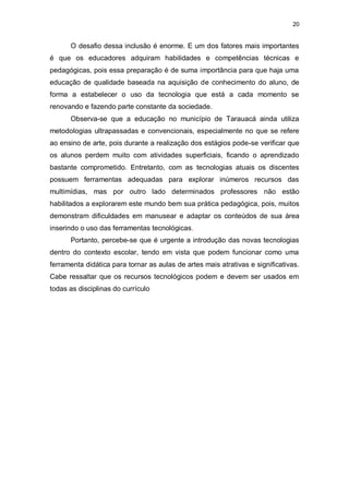 20


      O desafio dessa inclusão é enorme. E um dos fatores mais importantes
é que os educadores adquiram habilidades e competências técnicas e
pedagógicas, pois essa preparação é de suma importância para que haja uma
educação de qualidade baseada na aquisição de conhecimento do aluno, de
forma a estabelecer o uso da tecnologia que está a cada momento se
renovando e fazendo parte constante da sociedade.
      Observa-se que a educação no município de Tarauacá ainda utiliza
metodologias ultrapassadas e convencionais, especialmente no que se refere
ao ensino de arte, pois durante a realização dos estágios pode-se verificar que
os alunos perdem muito com atividades superficiais, ficando o aprendizado
bastante comprometido. Entretanto, com as tecnologias atuais os discentes
possuem ferramentas adequadas para explorar inúmeros recursos das
multimídias, mas por outro lado determinados professores não estão
habilitados a explorarem este mundo bem sua prática pedagógica, pois, muitos
demonstram dificuldades em manusear e adaptar os conteúdos de sua área
inserindo o uso das ferramentas tecnológicas.
      Portanto, percebe-se que é urgente a introdução das novas tecnologias
dentro do contexto escolar, tendo em vista que podem funcionar como uma
ferramenta didática para tornar as aulas de artes mais atrativas e significativas.
Cabe ressaltar que os recursos tecnológicos podem e devem ser usados em
todas as disciplinas do currículo
 