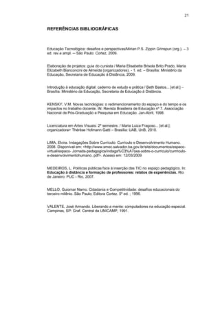 21


REFERÊNCIAS BIBLIOGRÁFICAS



Educação Tecnológica: desafios e perspectivas/Mirian P.S. Zippin Grinspun (org.). – 3
ed. rev.e ampl. ─ São Paulo: Cortez, 2009.


Elaboração de projetos: guia do cursista / Maria Elisabette Brisola Brito Prado, Maria
Elizabeth Bianconcini de Almeida (organizadores). - 1. ed. – Brasília: Ministério da
Educação, Secretaria de Educação à Distância, 2009.


Introdução à educação digital: caderno de estudo e prática / Beth Bastos... [et al.] –
Brasília: Ministério da Educação, Secretaria de Educação à Distância.


KENSKY, V.M. Novas tecnologias: o redimencionamento do espaço e do tempo e os
impactos no trabalho docente. IN: Revista Brasileira de Educação nº 7. Associação
Nacional de Pós-Graduação e Pesquisa em Educação. Jan-Abril, 1998.


Licenciatura em Artes Visuais: 2º semestre. / Maria Luiza Fragoso... [et al.];
organizadora> Thérèse Hofmann Gatti – Brasília: UAB, UnB, 2010.


LIMA, Elvira. Indagações Sobre Currículo: Currículo e Desenvolvimento Humano.
2008. Disponível em: <http://www.smec.salvador.ba.gov.br/site/documentos/espaco-
virtual/espaco- Jornada-pedagogica/indaga%C3%A7oes-sobre-o-curriculo/currriculo-
e-desenvolvimentohumano. pdf>. Acesso em: 12/03/2009


MEDEIROS, L. Políticas públicas face à inserção das TIC no espaço pedagógico. In:
Educação à distância e formação de professores: relatos de experiências. Rio
de Janeiro: PUC - Rio, 2007.


MELLO, Guiomar Namo. Cidadania e Competitividade: desafios educacionais do
terceiro milênio. São Paulo; Editora Cortez. 5º ed. ; 1996.


VALENTE, José Armando. Liberando a mente: computadores na educação especial.
Campinas, SP: Graf. Central da UNICAMP, 1991.
 