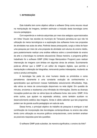 4




      1. INTRODUÇÃO




      Este trabalho tem como objetivo utilizar o software Gimp como recurso visual
na manipulação de imagens, também estimular a inclusão desta tecnologia como
recurso pedagógico.
      Com experiência e vivência adquiridas por meio dos estágios supervisionados
em Artes Visuais nas escolas do município de Tarauacá percebeu-se que não há
utilização de meios tecnológicos e a exploração dos softwares livres nas propostas
de atividades nas aulas de artes. Partindo desse pressuposto, surgiu a ideia de fazer
uma pesquisa por meio de uma proposta de atividade com alunos do ensino médio,
para posteriormente realizar uma análise reflexiva sobre a conectividade do ensino
da arte e a tecnologia no contexto educacional. Dessa maneira, o programa gráfico
trabalhado foi o software GIMP (GNU Image Manipulation Program) para realizar
intervenção de imagens com ênfase em algumas obras de artistas. Sucintamente
pode-se afirmar que o GIMP é um editor de imagens digitais, que permite a
manipulação e alteração de fotografias, removendo partes indesejadas, mudando as
cores e produz animações.
      A tecnologia faz parte do viver humano desde os primórdios e como
percebemos    claramente    é   uma   constante   evolução   de   conhecimentos     e
aprendizados que aprimoram nossas habilidades solucionando dificuldades. Hoje,
são vários os meios de comunicação disponíveis na rede digital. Em questão de
minutos, enviamos e recebemos uma infinidade de informações. Dentre as diversas
inovações podem-se citar os vários tipos de softwares livres, tais como: GIMP, Krita
entre outros, que ajudam na expressão artística, como também auxiliam no
desenvolvimento estético das imagens. Ainda é válido salientar que tais programas
podem ser de grande auxílio pedagógico em sala de aula.
      Dessa forma, o principal objetivo do trabalho de pesquisa é averiguar a real
contribuição da incorporação das tecnologias contemporâneas no ensino das artes
tendo como utilização os recursos gráficos computacionais, como também analisar
as possíveis respostas para tais questões:


      O software GIMP pode subsidiar, de maneira significativa, o ensino da Arte?
 