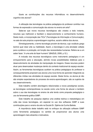 5




      Quais as contribuições dos recursos informáticos no desenvolvimento
cognitivo dos alunos?


      A utilização das tecnologias na prática pedagógica do professor contribui nas
formas de expressão e comunicação dos alunos no ensino em arte?
      Sabe-se que novos recursos tecnológicos são criados a todo instante,
recursos que melhoram e facilitam o desenvolvimento e conhecimento humano.
Deste modo, a incorporação das TICs1 (Tecnologias da Informação e Comunicação),
na sala de aula propicia a aprendizagem cognitiva, social e afetiva dos alunos.
      Etimologicamente, o termo tecnologia provém de técnica, cujo vocábulo grego
techné quer dizer arte ou habilidade. Assim, a tecnologia é uma atividade voltada
para a prática e a produção, em função das necessidades humanas. Refere-se a um
saber fazer; “é uma arte do fazer humano” (BIAZUS, 2008, p.12.).
      A inclusão dos recursos tecnológicos como instrumento pedagógico é um
enriquecimento para a educação, abrindo novas possibilidades didáticas para o
desenvolvimento de atividades de manipulação de imagens. Esses recursos podem
atuar para desencadear mudanças dentro do contexto tradicional do espaço escolar.
Assim, as ferramentas tecnológicas auxiliam na prática pedagógica do professor e
consequentemente propiciam aos alunos uma nova forma de aprender integrando as
diferentes mídias nas atividades do espaço escolar. Desta forma, os alunos já não
são simples expectadores do processo de ensino-aprendizagem, são os sujeitos de
seu desenvolvimento.
      Este trabalho contém abordagens relacionadas a novos paradigmas sociais,
as tecnologias contemporâneas na escola como uma forma de educar e também
sobre o uso das tecnologias no ensino de arte tendo como proposta pedagógica o
uso da ferramenta gráfica GIMP.
      Este trabalho de pesquisa objetiva uma análise teórica e metodológica em
volta das novas tecnologias, em especial no uso dos softwares GIMP e suas
contribuições para o ensino da arte na Escola Dr. Djalma da Cunha Batista.
      A importância deste trabalho está no enfoque da utilização software GIMP
como ferramenta pedagógica no sentido de proporcionar aos alunos uma
aprendizagem mais atraente e motivadora.
 