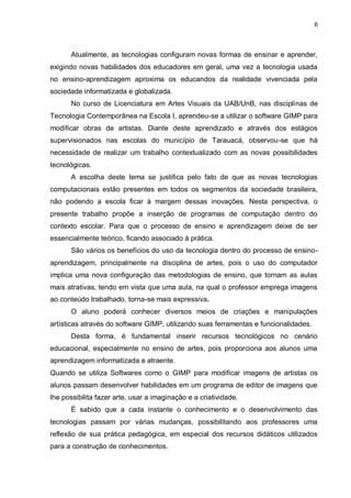 6




       Atualmente, as tecnologias configuram novas formas de ensinar e aprender,
exigindo novas habilidades dos educadores em geral, uma vez a tecnologia usada
no ensino-aprendizagem aproxima os educandos da realidade vivenciada pela
sociedade informatizada e globalizada.
       No curso de Licenciatura em Artes Visuais da UAB/UnB, nas disciplinas de
Tecnologia Contemporânea na Escola I, aprendeu-se a utilizar o software GIMP para
modificar obras de artistas. Diante deste aprendizado e através dos estágios
supervisionados nas escolas do município de Tarauacá, observou-se que há
necessidade de realizar um trabalho contextualizado com as novas possibilidades
tecnológicas.
       A escolha deste tema se justifica pelo fato de que as novas tecnologias
computacionais estão presentes em todos os segmentos da sociedade brasileira,
não podendo a escola ficar à margem dessas inovações. Nesta perspectiva, o
presente trabalho propõe a inserção de programas de computação dentro do
contexto escolar. Para que o processo de ensino e aprendizagem deixe de ser
essencialmente teórico, ficando associado à prática.
       São vários os benefícios do uso da tecnologia dentro do processo de ensino-
aprendizagem, principalmente na disciplina de artes, pois o uso do computador
implica uma nova configuração das metodologias de ensino, que tornam as aulas
mais atrativas, tendo em vista que uma aula, na qual o professor emprega imagens
ao conteúdo trabalhado, torna-se mais expressiva.
       O aluno poderá conhecer diversos meios de criações e manipulações
artísticas através do software GIMP, utilizando suas ferramentas e funcionalidades.
       Desta forma, é fundamental inserir recursos tecnológicos no cenário
educacional, especialmente no ensino de artes, pois proporciona aos alunos uma
aprendizagem informatizada e atraente.
Quando se utiliza Softwares como o GIMP para modificar imagens de artistas os
alunos passam desenvolver habilidades em um programa de editor de imagens que
lhe possibilita fazer arte, usar a imaginação e a criatividade.
       É sabido que a cada instante o conhecimento e o desenvolvimento das
tecnologias passam por várias mudanças, possibilitando aos professores uma
reflexão de sua prática pedagógica, em especial dos recursos didáticos utilizados
para a construção de conhecimentos.
 