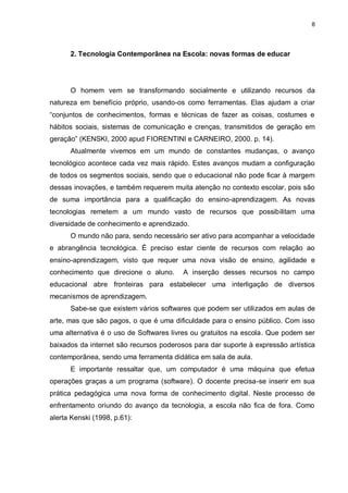 8




      2. Tecnologia Contemporânea na Escola: novas formas de educar




      O homem vem se transformando socialmente e utilizando recursos da
natureza em benefício próprio, usando-os como ferramentas. Elas ajudam a criar
“conjuntos de conhecimentos, formas e técnicas de fazer as coisas, costumes e
hábitos sociais, sistemas de comunicação e crenças, transmitidos de geração em
geração” (KENSKI, 2000 apud FIORENTINI e CARNEIRO, 2000. p. 14).
      Atualmente vivemos em um mundo de constantes mudanças, o avanço
tecnológico acontece cada vez mais rápido. Estes avanços mudam a configuração
de todos os segmentos sociais, sendo que o educacional não pode ficar à margem
dessas inovações, e também requerem muita atenção no contexto escolar, pois são
de suma importância para a qualificação do ensino-aprendizagem. As novas
tecnologias remetem a um mundo vasto de recursos que possibilitam uma
diversidade de conhecimento e aprendizado.
      O mundo não para, sendo necessário ser ativo para acompanhar a velocidade
e abrangência tecnológica. É preciso estar ciente de recursos com relação ao
ensino-aprendizagem, visto que requer uma nova visão de ensino, agilidade e
conhecimento que direcione o aluno.      A inserção desses recursos no campo
educacional abre fronteiras para estabelecer uma interligação de diversos
mecanismos de aprendizagem.
      Sabe-se que existem vários softwares que podem ser utilizados em aulas de
arte, mas que são pagos, o que é uma dificuldade para o ensino público. Com isso
uma alternativa é o uso de Softwares livres ou gratuitos na escola. Que podem ser
baixados da internet são recursos poderosos para dar suporte à expressão artística
contemporânea, sendo uma ferramenta didática em sala de aula.
      E importante ressaltar que, um computador é uma máquina que efetua
operações graças a um programa (software). O docente precisa-se inserir em sua
prática pedagógica uma nova forma de conhecimento digital. Neste processo de
enfrentamento oriundo do avanço da tecnologia, a escola não fica de fora. Como
alerta Kenski (1998, p.61):
 
