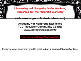 Discovering and Navigating Niche Markets, Resources for the Nonprofit Marketer (whomever your Stakeholders are) Academy For Nonprofit Excellence TCC-Tidewater Community College www.tcc.edu/wd/academy Exploring ways to go from good to great,  all on a nonprofit budget or less. Instructor - Missy Blankenship 