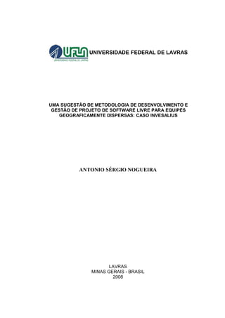 UNIVERSIDADE FEDERAL DE LAVRAS




UMA SUGESTÃO DE METODOLOGIA DE DESENVOLVIMENTO E
 GESTÃO DE PROJETO DE SOFTWARE LIVRE PARA EQUIPES
   GEOGRAFICAMENTE DISPERSAS: CASO INVESALIUS




          ANTONIO SÉRGIO NOGUEIRA




                      LAVRAS
               MINAS GERAIS - BRASIL
                       2008
 
