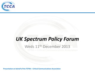 UK Spectrum Policy Forum
Weds 11th December 2013

Presentation on behalf of the TETRA + Critical Communications Association

 