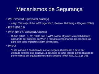 Mecanismos de Segurança
● WEP (Wired Equivalent privacy)
– artigo “Security of the WEP algorithm”, Borisov, Goldberg e Wagner (2001)
● IEEE 802.11i
● WPA (Wi-Fi Protected Access)
– Rufino (2011, p. 71) relata que o WPA possui algumas vulnerabilidades
apesar de ser superior ao WEP e ressalta a importância de conhecê-las
para que seus impactos sejam diminuídos.
● WPA2
– “Esse padrão é considerado o mais seguro atualmente e deve ser
utilizado sempre que possível, a despeito de uma teórica perda (baixa) de
performance em equipamentos mais simples” (RUFINO, 2011, p. 39).
 