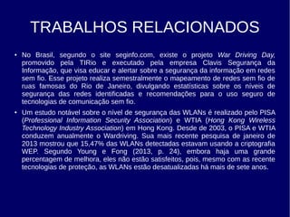 TRABALHOS RELACIONADOS
● No Brasil, segundo o site seginfo.com, existe o projeto War Driving Day,
promovido pela TIRio e executado pela empresa Clavis Segurança da
Informação, que visa educar e alertar sobre a segurança da informação em redes
sem fio. Esse projeto realiza semestralmente o mapeamento de redes sem fio de
ruas famosas do Rio de Janeiro, divulgando estatísticas sobre os níveis de
segurança das redes identificadas e recomendações para o uso seguro de
tecnologias de comunicação sem fio.
● Um estudo notável sobre o nível de segurança das WLANs é realizado pelo PISA
(Professional Information Security Association) e WTIA (Hong Kong Wireless
Technology Industry Association) em Hong Kong. Desde de 2003, o PISA e WTIA
conduzem anualmente o Wardriving. Sua mais recente pesquisa de janeiro de
2013 mostrou que 15,47% das WLANs detectadas estavam usando a criptografia
WEP. Segundo Young e Fong (2013, p. 24), embora haja uma grande
percentagem de melhora, eles não estão satisfeitos, pois, mesmo com as recente
tecnologias de proteção, as WLANs estão desatualizadas há mais de sete anos.
 