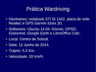 Prática Wardriving
● Hardwares: notebook STI IS 1422, placa de rede
Realtec e GPS Garmin Etrex 20.
● Softwares: Ubuntu 14.04, Kismet, GPSD,
Giskismet, Google Earth e LibreOffice Calc.
● Local: Centro de Sobral.
● Data: 12 Junho de 2014.
● Trajeto: 5.2 Km.
● Velocidade: 20 Km/h.
 