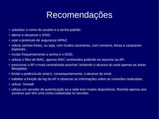 Recomendações
● substituir o nome do usuário e a senha padrão;
● alterar e desativar o SSID;
● usar o protocolo de segurança WPA2;
● utilizar senhas fortes, ou seja, com muitos caracteres, com números, letras e caracteres
especiais.
● mudar frequentemente a senha e o SSID;
● utilizar o filtro de MAC, apenas MAC conhecidos poderão se associar ao AP;
● posicionar o AP o mais centralizado possível, limitando o alcance do sinal apenas as áreas
desejadas;
● limitar a potência do sinal e, consequentemente, o alcance do sinal;
● habilitar a função de log do AP e observar as informações sobre as conexões realizadas;
● utilizar firewall;
● utilizar um servidor de autenticação se a rede tiver muitos dispositivos. Restrita apenas aos
usuários que tem uma conta cadastrada no servidor.
 