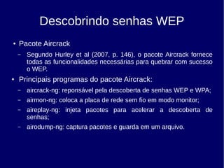 Descobrindo senhas WEP
● Pacote Aircrack
– Segundo Hurley et al (2007, p. 146), o pacote Aircrack fornece
todas as funcionalidades necessárias para quebrar com sucesso
o WEP.
● Principais programas do pacote Aircrack:
– aircrack-ng: reponsável pela descoberta de senhas WEP e WPA;
– airmon-ng: coloca a placa de rede sem fio em modo monitor;
– aireplay-ng: injeta pacotes para acelerar a descoberta de
senhas;
– airodump-ng: captura pacotes e guarda em um arquivo.
 