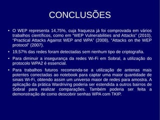 CONCLUSÕES
● O WEP representa 14,75%, cuja fraqueza já foi comprovada em vários
trabalhos científicos, como em “WEP Vulnerabilities and Attacks” (2010),
“Practical Attacks Against WEP and WPA” (2008), “Attacks on the WEP
protocol” (2007).
● 19,57% das redes foram detectadas sem nenhum tipo de criptografia.
● Para diminuir a insegurança da redes Wi-Fi em Sobral, a utilização do
protocolo WPA2 é essencial.
● Para trabalhos futuros recomenda-se a utilização de antenas mais
potentes conectadas ao notebook para captar uma maior quantidade de
sinais Wi-Fi, obtendo assim um universo maior de redes para amostra. A
aplicação da prática Wardriving poderia ser estendida a outros bairros de
Sobral para realizar comparações. Também poderia ser feita a
demonstração de como descobrir senhas WPA com TKIP.
 