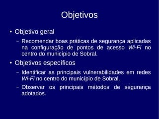 Objetivos
● Objetivo geral
– Recomendar boas práticas de segurança aplicadas
na configuração de pontos de acesso Wi-Fi no
centro do município de Sobral.
● Objetivos específicos
– Identificar as principais vulnerabilidades em redes
Wi-Fi no centro do município de Sobral.
– Observar os principais métodos de segurança
adotados.
 