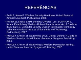 REFERÊNCIAS
● EARLE, Aaron E. Wireless Security Handbook. United States of
America: Auerbach Publications, 2006.
● FRANKEL,Sheila; EYDT Bernard; OWENS, Les; SCARFONE,
Karen. Establishing Wireless Robust Security Networks: A Guide to
IEEE 802.11i. Computer Security Division Information Technology
Laboratory National Institute of Standards and Technology.
Gaithersburg, 2007.
● HURLEY, Chris et al. WarDriving: Drive, Detect, Defend: A Guide to
Wireless Security. United States of America: Syngress Publishing,
2004.
● HURLEY, Chris et al. WarDriving & Wireless Penetration Testing.
United States of America: Syngress Publishing, 2007.
 