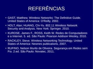 REFERÊNCIAS
● GAST, Matthew. Wireless Networks: The Definitive Guide.
United States of America: O'Reilly, 2002.
● HOLT, Alan; HUANG, Chi-Yu. 802.11 Wireless Network
Security and Analysis. New York: Springer. 2010.
● KUROSE, James F., ROSS, Keith W. Redes de Computadores
e a Internet. 5. ed. São Paulo: Pearson Addison Wesley, 2010.
● RACKLEY, Steve. Wireless Networking Technology. United
States of America: Newnes publications, 2007.
● RUFINO, Nelson Murilo de Oliveira. Segurança em Redes sem
Fio. 2.ed. São Paulo: Novatec, 2011.
 