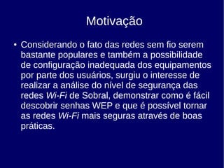 ● Considerando o fato das redes sem fio serem
bastante populares e também a possibilidade
de configuração inadequada dos equipamentos
por parte dos usuários, surgiu o interesse de
realizar a análise do nível de segurança das
redes Wi-Fi de Sobral, demonstrar como é fácil
descobrir senhas WEP e que é possível tornar
as redes Wi-Fi mais seguras através de boas
práticas.
Motivação
 