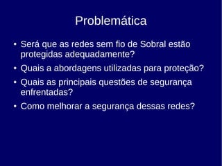 Problemática
● Será que as redes sem fio de Sobral estão
protegidas adequadamente?
● Quais a abordagens utilizadas para proteção?
● Quais as principais questões de segurança
enfrentadas?
● Como melhorar a segurança dessas redes?
 