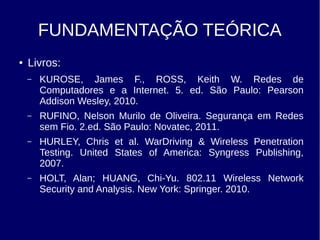 FUNDAMENTAÇÃO TEÓRICA
● Livros:
– KUROSE, James F., ROSS, Keith W. Redes de
Computadores e a Internet. 5. ed. São Paulo: Pearson
Addison Wesley, 2010.
– RUFINO, Nelson Murilo de Oliveira. Segurança em Redes
sem Fio. 2.ed. São Paulo: Novatec, 2011.
– HURLEY, Chris et al. WarDriving & Wireless Penetration
Testing. United States of America: Syngress Publishing,
2007.
– HOLT, Alan; HUANG, Chi-Yu. 802.11 Wireless Network
Security and Analysis. New York: Springer. 2010.
 