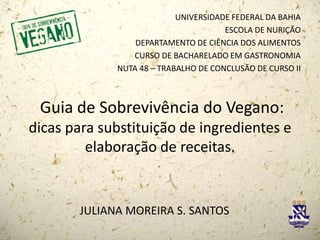 Guia de Sobrevivência do Vegano:
dicas para substituição de ingredientes e
elaboração de receitas.
UNIVERSIDADE FEDERAL DA BAHIA
ESCOLA DE NURIÇÃO
DEPARTAMENTO DE CIÊNCIA DOS ALIMENTOS
CURSO DE BACHARELADO EM GASTRONOMIA
NUTA 48 – TRABALHO DE CONCLUSÃO DE CURSO II
JULIANA MOREIRA S. SANTOS
 