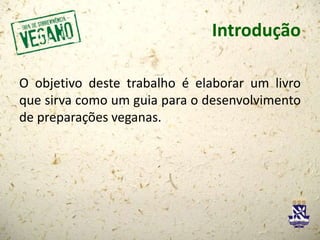 Introdução
O objetivo deste trabalho é elaborar um livro
que sirva como um guia para o desenvolvimento
de preparações veganas.
 